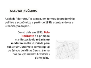CICLO DA INDÚSTRIA A cidade “derrotou” o campo, em termos de predomínio político e econômico, a partir de  1930 , acentuando-se a urbanização do país.  Construída em 1893,  Belo Horizonte   é a primeira manifestação do  urbanismo moderno  no Brasil. Criada para substituir Ouro Preto como capital do Estado de Minas Gerais, é uma das poucas cidades brasileiras planejadas.  