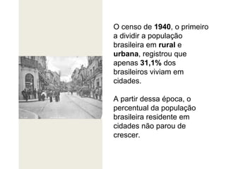 O censo de  1940 , o primeiro a dividir a população brasileira em  rural  e  urbana , registrou que apenas  31,1%  dos brasileiros viviam em cidades.  A partir dessa época, o percentual da população brasileira residente em cidades não parou de crescer.  