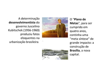 A determinação  desenvolvimentista  do governo Juscelino Kubitschek (1956-1960) produziu fatos eloquentes na urbanização brasileira .  O " Plano de Metas ", para ser cumprido em quatro anos, continha uma "meta síntese" de grande impacto: a construção de  Brasília , a nova capital.  
