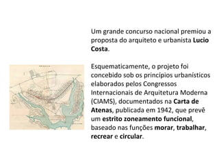 Um grande concurso nacional premiou a proposta do arquiteto e urbanista  Lucio Costa . Esquematicamente, o projeto foi concebido sob os princípios urbanísticos elaborados pelos Congressos Internacionais de Arquitetura Moderna (CIAMS), documentados na  Carta de Atenas , publicada em 1942, que prevê um  estrito zoneamento funcional , baseado nas funções  morar ,  trabalhar ,  recrear  e  circular .  