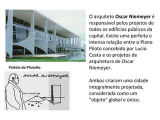 O arquiteto  Oscar Niemeyer  é responsável pelos projetos de todos os edifícios públicos da capital. Existe uma perfeita e intensa relação entre o Plano Piloto concebido por Lucio Costa e os projetos de arquitetura de Oscar Niemeyer.  Ambos criaram uma cidade integralmente projetada, considerada como um "objeto" global e único.  Palácio do Planalto 