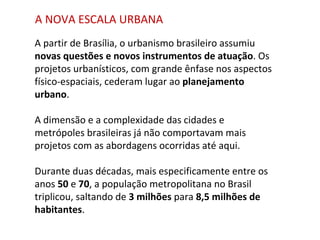 A partir de Brasília, o urbanismo brasileiro assumiu  novas questões e novos instrumentos de atuação . Os projetos urbanísticos, com grande ênfase nos aspectos físico-espaciais, cederam lugar ao  planejamento urbano .  A dimensão e a complexidade das cidades e metrópoles brasileiras já não comportavam mais projetos com as abordagens ocorridas até aqui.  Durante duas décadas, mais especificamente entre os anos  50  e  70 , a população metropolitana no Brasil triplicou, saltando de  3 milhões  para  8,5 milhões de habitantes .  A NOVA ESCALA URBANA 