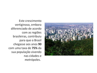 Este crescimento vertiginoso, embora diferenciado de acordo com as regiões brasileiras, contribuiu para que o Brasil chegasse aos anos  90  com uma taxa de  75%  da sua população vivendo nas cidades e metrópoles.  