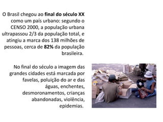 O Brasil chegou ao  final do século XX  como um país urbano: segundo o CENSO 2000, a população urbana ultrapassou 2/3 da população total, e atingiu a marca dos 138 milhões de pessoas, cerca de  82%  da população brasileira.   No final do século a imagem das grandes cidades está marcada por favelas, poluição do ar e das águas, enchentes, desmoronamentos, crianças abandonadas, violência, epidemias.  