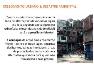 Dentre as principais consequências da falta de alternativas de moradias legais (ou seja, reguladas pela legislação urbanística e inseridas na cidade oficial) está a  agressão ambiental .  A  ocupação  de áreas ambientalmente frágeis - beira dos rios e lagos, encostas deslizantes, várzeas inundáveis, áreas de proteção dos mananciais - é a alternativa que sobra para quem não tem acesso à casa própria.  CRESCIMENTO URBANO & DESASTRE AMBIENTAL 