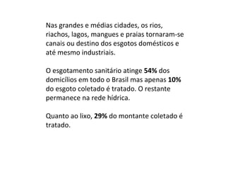 Nas grandes e médias cidades, os rios, riachos, lagos, mangues e praias tornaram-se canais ou destino dos esgotos domésticos e até mesmo industriais.  O esgotamento sanitário atinge  54%  dos domicílios em todo o Brasil mas apenas  10%  do esgoto coletado é tratado. O restante permanece na rede hídrica.  Quanto ao lixo,  29%  do montante coletado é tratado.  