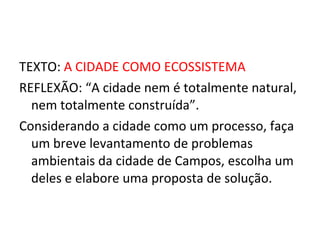TEXTO:  A CIDADE COMO ECOSSISTEMA REFLEXÃO: “A cidade nem é totalmente natural, nem totalmente construída”. Considerando a cidade como um processo, faça um breve levantamento de problemas ambientais da cidade de Campos, escolha um deles e elabore uma proposta de solução. 