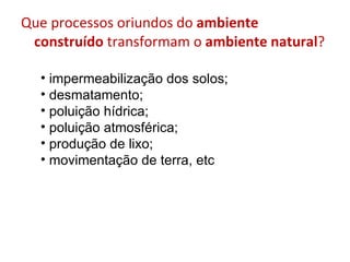 Que processos oriundos do  ambiente construído  transformam o  ambiente natural ? impermeabilização dos solos; desmatamento; poluição hídrica; poluição atmosférica; produção de lixo; movimentação de terra, etc 
