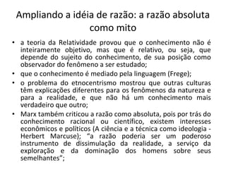Ampliando a idéia de razão: a razão absoluta como mito a teoria da Relatividade provou que o conhecimento não é inteiramente objetivo, mas que é relativo, ou seja, que depende do sujeito do conhecimento, de sua posição como observador do fenômeno a ser estudado; que o conhecimento é mediado pela linguagem (Frege); o problema do etnocentrismo mostrou que outras culturas têm explicações diferentes para os fenômenos da natureza e para a realidade, e que não há um conhecimento mais verdadeiro que outro; Marx também criticou a razão como absoluta, pois por trás do conhecimento racional ou científico, existem interesses econômicos e políticos (A ciência e a técnica como ideologia - Herbert Marcuse); “a razão poderia ser um poderoso instrumento de dissimulação da realidade, a serviço da exploração e da dominação dos homens sobre seus semelhantes”; 