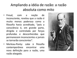 Ampliando a idéia de razão: a razão absoluta como mito Freud, com a noção de inconsciente, revelou que a razão é muito menos poderosa como a filosofia havia acreditado, “pois a consciência é, em grande parte, dirigida e controlada por forças profundas e desconhecidas que permanecem inconscientes e jamais se tornarão conscientes”. Merleau-Ponty: cabe à filosofia contemporânea encontrar uma nova definição para a razão, uma razão alargada. 