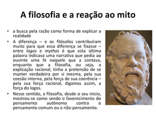 A filosofia e a reação ao mito a busca pela razão como forma de explicar a realidade  A diferença – e os filósofos contribuíram muito para que essa diferença se fixasse – entre  logos  e  mythos  é que esta última palavra indicava uma narrativa que pedia ao ouvinte uma fé naquele que a contava, enquanto que a filosofia, ou seja, a explicação racional, tinha a pretensão de se manter verdadeira por si mesma, pela sua coesão interna, pela força de sua coerência – pela sua força racional, digamos assim, a força do logos. Nesse sentido, a filosofia, desde o seu início, mostrou-se como sendo o favorecimento do pensamento autônomo contra o pensamento comum ou o não-pensamento. 