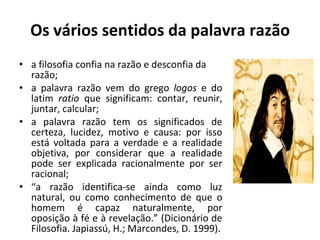 Os vários sentidos da palavra razão a filosofia confia na razão e desconfia da razão; a palavra razão vem do grego  logos  e do latim  ratio  que significam: contar, reunir, juntar, calcular; a palavra razão tem os significados de certeza, lucidez, motivo e causa: por isso está voltada para a verdade e a realidade objetiva, por considerar que a realidade pode ser explicada racionalmente por ser racional; “ a razão identifica-se ainda como luz natural, ou como conhecimento de que o homem é capaz naturalmente, por oposição à fé e à revelação.” (Dicionário de Filosofia. Japiassú, H.; Marcondes, D. 1999). 