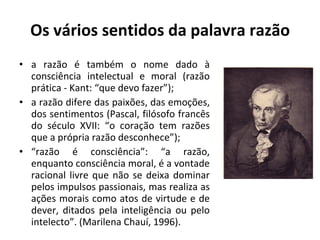 Os vários sentidos da palavra razão a razão é também o nome dado à consciência intelectual e moral (razão prática - Kant: “que devo fazer”); a razão difere das paixões, das emoções, dos sentimentos (Pascal, filósofo francês do século XVII: “o coração tem razões que a própria razão desconhece”); “ razão é consciência”: “a razão, enquanto consciência moral, é a vontade racional livre que não se deixa dominar pelos impulsos passionais, mas realiza as ações morais como atos de virtude e de dever, ditados pela inteligência ou pelo intelecto”. (Marilena Chauí, 1996). 