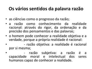 Os vários sentidos da palavra razão as ciências como o progresso da razão; a razão como conhecimento da realidade racional: através do rigor, da ordenação e da precisão dos pensamentos e das palavras; o homem pode conhecer a realidade objetiva e a verdade, porque a própria realidade é racional: - razão objetiva: a realidade é racional por si mesma; - razão subjetiva: a razão é a capacidade moral e intelectual dos seres humanos capaz de conhecer a realidade. 