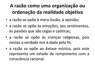 A razão como uma organização ou ordenação da realidade objetiva a razão se opõe à mera ilusão, à opinião; a razão se opõe às emoções, aos sentimentos, às paixões que são cegas e caóticas; a razão se opõe às crenças religiosas, pois nestas a verdade nos é dada pela fé; a razão se opõe ao êxtase místico, pois este representa um estado de rompimento com a consciência racional. 