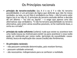 Os Princípios racionais princípio do terceiro-excluído:  (ou A é x ou é Y e não há terceira possibilidade); é um princípio da lógica que defende que não há meias verdades, ou seja, ou um fato é verdadeiro ou falso – não há outro valor lógico (ou é ou não é). O princípio do terceiro excluído define a decisão de um dilema – “ou isto ou aquilo” – e exige que apenas uma das alternativas seja verdadeira. “E não há terceira possibilidade ou terceira alternativa, pois entre várias escolhas possíveis, só há realmente duas, a certa ou a errada”. principio da razão suficiente  (Leibniz): tudo que existe ou acontece tem uma razão (causa ou motivo) para existir ou para acontecer e essa razão pode ser conhecida por nossa razão. (principio da causalidade: causa-efeito); busca da explicação das causas (razão) dos fenômenos; Os princípios racionais: - não possuem conteúdo determinados, pois revelam formas; - possuem validade universal; - são necessários: indispensáveis para se conhecer a realidade . 