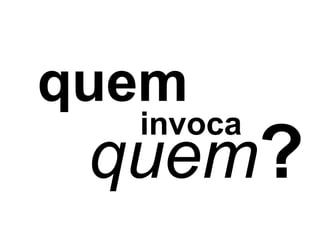 quem
  invoca
 quem?
 