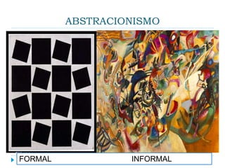 ABSTRACIONISMO
 É um termo genérico utilizado para classificar toda
forma de arte que se utiliza somente de formas,
cores ou texturas, sem retratar nenhuma figura,
rompendo com a figuração, com a representação
naturalista da realidade. A principal característica da
pintura abstrata é a ausência de relação entre suas
formas e cores e as formas e cores de um ser. Por
isso uma tela abstrata não representa nada da
realidade que nos cerca, nem narra figurativamente
alguma cena histórica, literária, religiosa ou
mitológica.
FORMAL INFORMAL
 