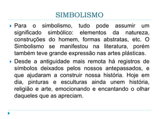 SIMBOLISMO
 Para o simbolismo, tudo pode assumir um
significado simbólico: elementos da natureza,
construções do homem, formas abstratas, etc. O
Simbolismo se manifestou na literatura, porém
também teve grande expressão nas artes plásticas.
 Desde a antiguidade mais remota há registros de
símbolos deixados pelos nossos antepassados, e
que ajudaram a construir nossa história. Hoje em
dia, pinturas e esculturas ainda unem história,
religião e arte, emocionando e encantando o olhar
daqueles que as apreciam.
 