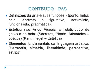 CONTEÚDO - PAS
 Definições da arte e suas funções - (ponto, linha,
belo, abstrato e figurativo, naturalista,
funcionalista, pragmática).
 Estética nas Artes Visuais: a relatividade do
gosto e do belo. (Sócrates, Platão, Aristóteles –
poética) (Kant, Hegel – Estética)
 Elementos fundamentais da linguagem artística.
(Harmonia, simetria, linearidade, perspectiva,
estilos)
 
