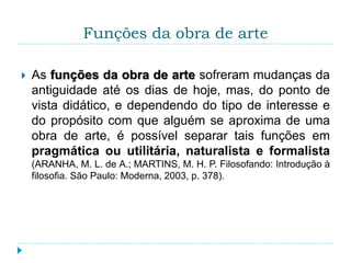 Funções da obra de arte
 As funções da obra de arte sofreram mudanças da
antiguidade até os dias de hoje, mas, do ponto de
vista didático, e dependendo do tipo de interesse e
do propósito com que alguém se aproxima de uma
obra de arte, é possível separar tais funções em
pragmática ou utilitária, naturalista e formalista
(ARANHA, M. L. de A.; MARTINS, M. H. P. Filosofando: Introdução à
filosofia. São Paulo: Moderna, 2003, p. 378).
 