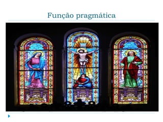 Função pragmática
 Segundo essa função, a arte serve como meio para se
alcançar um fim não-artístico, não sendo valorizada por
si mesma, mas por sua finalidade. Esses fins não-
artísticos variam muito no decorrer da história. A partir
desse ponto de vista, os critérios para se avaliar uma
obra de arte são exteriores à obra: não interessa saber
se a obra tem ou não qualidade estética, basta que se
avalie, do ponto de vista moral, a finalidade à qual a obra
serve. Esse é o critério moral. O outro é o critério da
eficácia da obra em relação à sua finalidade, isto é, se a
obra conseguiu atingir o objetivo a que se propôs.
Exemplo: muitos membros da Igreja, na Idade Média, não
sabiam ler nem escrever e a arte exercia um papel
pedagógico ao ilustrar principalmente passagens do
Evangelho, cumprindo, assim, uma função pragmática.
 