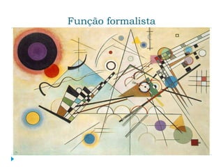 Função formalista
 Visa a forma de apresentação a obra de arte. É o
único dos interesses que se ocupa da obra de arte
como tal e por motivos estéticos. Os critérios de
avaliação desse do ponto de vista são tirados da
própria obra, ou seja, os princípios e organização
interna dos elementos que compõem uma obra de
arte variam de acordo com cada novo projeto.
Para que se possa apreender a arte a partir de sua
função formalista, é preciso conhecer os signos que
estruturam a obra examinada e procurar as relações
entre seus elementos compositivos.
 