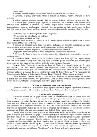 10
Canonicidade.
4. Nenhum concilio da igreja os considerou canônicos senão no final do século IV.
5. Jerônimo, o grande especialista bíblico e tradutor da Vulgata, rejeitou fortemente os livros
apócrifos.
6. Muitos estudiosos católicos romanos, ainda ao longo da Reforma, rejeitaram os livros apócrifos.
7. Nenhuma igreja ortodoxa grega, anglicana ou protestante, até a premente data, reconheceu os
apócrifos como inspirados e canônicos, no sentido integral dessas palavras. À vista desses fatos
importantíssimos, torna-se absolutamente necessário que os cristãos de hoje jamais usem os livros
apócrifos como se foram Palavra de Deus, nem os citem em apoio autorizado a qualquer doutrina cristã.
Verificamos que aos livros apócrifos falta o seguinte:
1.Os apócrifos não reivindicam ser proféticos.
2.Não detêm a autoridade de Deus.
3.Contêm erros históricos (v. Tobias 1.3-5 e 14.11) e graves heresias teológicas, como a oração
pelos mortos (2Macabeus 12.45[46]; 4).
4. Embora seu conteúdo tenha algum valor para a edificação nos momentos devocionais, na maior
parte se trata de texto repetitivo; são textos que já se encontram nos livros canônicos.
5. Há evidente ausência de profecia, o que não ocorre nos livros canônicos.
Os apócrifos nada acrescentam ao nosso conhecimento das verdades messiânicas.
7. O povo de Deus, a quem os apócrifos teriam sido originariamente apresentados, recusou-os
terminantemente.
A comunidade judaica nunca mudou de opinião a respeito dos livros apócrifos. Alguns cristãos
têm sido menos rígidos e categóricos; mas, seja qual for o valor que se lhes atribui, fica evidente que a
igreja como um todo nunca aceitou os livros apócrifos como Escrituras Sagradas.
Como o Antigo Testamento, a maioria dos livros do Novo foi aceita pela Igreja logo de início,
sem objeções. Tais livros foram chamados homologoumena, porque todos os pais da igreja se
pronunciaram favoravelmente pela sua canonicidade. Os homologoumena aparecem em quase todas as
principais traduções e cânones da igreja primitiva. Em geral, 20 dos 27 livros do Novo Testamento são
homologoumena. Incluem-se todos menos Hebreus, Tiago, 2Pedro, 2 e 3João, Judas e Apocalipse.
Outros três livros, Filemom, 1Pedro e 1João, às vezes ficam fora do reconhecimento. No entanto,
é melhor dizer que foram omitidos, não questionados. Como os livros chamados homologoumena foram
aceitos por todos, voltaremos nossa atenção para outros grupos de livros.
Os livros rejeitados por todos —pseudepígrafos
Durante os séculos II e III, numerosos livros espúrios e heréticos surgiram e receberam o nome de
pseudepígrafos, ou escritos falsos. Eusébio os chamou livros "totalmente absurdos e ímpios".
A natureza dos pseudepígrafos
Praticamente nenhum pai da igreja, nenhum cânon ou concilio declarou que um desses livros seria
canônico. No que concerne aos cristãos, esses livros têm principalmente interesse histórico. O conteúdo
deles resume-se em ensinos heréticos, eivados de erros gnósticos, docéticos e ascéticos. Os gnósticos
eram uma seita filosófica que arrogava para si conhecimento especial dos mistérios divinos. Ensinavam
que a matéria é má e negavam a encarnação de Cristo. Os docetas ensinavam a divindade de Cristo, mas
negavam sua humanidade; diziam que ele só tinha a aparência de ser humano. Os monofisistas ascéticos
ensinavam que Cristo tinha uma única natureza, uma fusão do divino com o humano.
Quando muito, tais livros eram acatados por alguma seita herética ou recebiam outra citação por
parte de um dos pais ortodoxos da igreja. A corrente principal do cristianismo seguia Eusébio e jamais os
considerou nada, a não ser espúrios e ímpios. À semelhança dos pseudepígrafos do Antigo Testamento,
tais livros revelavam desmedida fantasia religiosa. Evidenciavam uma curiosidade incurável para
descobrir mistérios nãorevelados nos livros canônicos (e.g., acerca da infância de Jesus), e exibem uma
tendência doentia, mórbida de dar apoio a idiossincrasias doutrinárias, mediante fraudes aparentemente
piedosas. Haveria, talvez, um resquício de verdade por dentro das fantasias apresentadas; todavia, os
pseudepígrafos precisam ser totalmente "demitizados", a fim de que se descubra essa verdade.
 