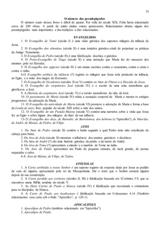 11
O número dos pseudepígrafos
O número exato desses livros é difícil de apurar. Por volta do século XIX, Fótio havia relacionado
cerca de 280 obras. A partir de então muitas outras apareceram. Relacionamos abaixo alguns dos
pseudepígrafos mais importantes e das tradições a eles relacionadas:
EVANGELHOS
1. O Evangelho de Tomé (século I) é uma visão gnóstica dos supostos milagres da infância de
Jesus.
2. O Evangelho dos ebionitas (século II) é uma tentativa gnóstico-cristã de perpetuar as práticas
do Antigo Testamento.
3. O Evangelho de Pedro (século II) é uma falsificação docética e gnóstica.
4. O Proto-Evangelho de Tiago (século II) é uma narração que Maria faz do massacre dos
meninos pelo rei Herodes.
5. O Evangelho dos egípcios (século II) é um ensino ascético contra o casamento, contra a carne e
contra o vinho.
6.O Evangelho arábico da infância (?) registra os milagres que Jesus teria praticado na infância,
no Egito, e a visita dos magos de Zoroastro.
7. O Evangelho de Nicodemos (séculos II ou V) contém os Atos de Pilatos e a Descida de Jesus.
8. O Evangelho do carpinteiro José (século IV) é o escrito de uma seita monofisista que
glorificava a José.
9. A História do carpinteiro José (século V) é a versão monofisista da vida de José.
10. O passamento de Maria (século IV) relata a assunção corporal de Maria e mostra os estágios
progressivos da adoração de Maria.
11. O Evangelho da natividade de Maria (século VI) promove a adoração de Maria e forma a base
da Lenda de ouro, livro popular do século XIII sobre a vida dos santos.
12. O Evangelho de um Pseudo-Mateus (século V) contém uma narrativa sobre a visita que Jesus
fez ao Egito e sobre alguns dos milagres do final de sua infância.
13-21.Evangelho dos doze, de Barnabé, de Bartolomeu, dos hebreus (v."Apócrifos"), de Marcião,
de André, de Matias, de Pedro, de Filipe.
ATOS
1. Os Atos de Pedro (século II) contêm a lenda segundo a qual Pedro teria sido crucificado de
cabeça para baixo.
2. Os Atos de João (século II) mostram a influência dos ensinos gnósticos e docéticos.
3. Os Atos de André (?) são uma história gnóstica da prisão e da morte de André.
4. Os Atos de Tome (?) apresentam a missão e o martírio de Tome na índia.
5. Os Atos de Paulo apresentam um Paulo de pequena estatura, de nariz grande, de pernas
arqueadas e calvo.
6-8. Atos de Matias, de Filipe, de Tadeu.
EPÍSTOLAS
1. A Carta atribuída a nosso Senhor é um suposto registro da resposta dada por Jesus ao pedido
de cura de alguém, apresentado pelo rei da Mesopotâmia. Diz o texto que o Senhor enviaria alguém
depois de sua ressurreição.
2. A Carta perdida aos coríntios (séculos II, III) é falsificação baseada em 1Coríntios 5.9, que se
encontrou numa Bíblia armênia do século V.
3. As (Seis) Cartas de Paulo a Sêneca (século IV) é falsificação que recomenda o cristianismo
para os discípulos de Sêneca.
4. A Carta de Paulo aos laodicenses é falsificação baseada em Colossenses 4.16 (Também
relacionamos essa carta sob o título "Apócrifos", p. 120-1)
APOCALIPSES
1. Apocalipse de Pedro (também relacionado em "Apócrifos").
2. Apocalipse de Paulo.
 
