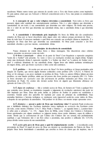 2
sucederam. Muitos outros textos que estavam de acordo com a Tora não foram aceitos como inspirados.
Os pais judeus criam que seu Talmude e Midrash concordavam com a Tora, mas jamais os consideraram
canônicos.
4. A concepção de que o valor religioso determina a canonicidade. Nem todos os livros que
possuem algum valor espiritual são automaticamente canônicos. Não é o valor religioso que determina a
canonicidade de um texto; é sua canonicidade que determina seu valor religioso. De forma mais precisa,
não é o valor de um livro que determina sua autoridade divina, mas a autoridade divina é que determina
seu valor.
5. A canonicidade é determinada pela inspiração Os livros da Bíblia não são considerados
oriundos de Deus por se haver descoberto neles algum valor; são valiosos porque provieram de Deus —
fonte de todo bem. O processo mediante o qual Deus nos concede sua revelação chama-se inspiração. É a
inspiração de Deus num livro que determina sua canonicidade. Só Deus pode conceder a um livro
autoridade absoluta e, por isso mesmo, canonicidade divina.
Os princípios de descoberta da canonicidade
Nunca deixaram de existir falsos livros e falsas mensagens. São discerníveis cinco critérios
básicos, presentes no processo como um todo:
1) O livro é autorizado — afirma vir da parte de Deus? Com frequência a expressão categórica
"assim diz o Senhor" está presente. Às vezes o tom e as exortações revelam sua origem divina. Sempre
existe uma declaração divina.A expressão repetida "e o Senhor me disse" ou "a palavra do Senhor veio a
mim" é evidência abundante de sua autoridade divina. Alguns livros não tinham nenhuma reivindicação
de origem divina, pelo que foram rejeitados e tidos como não-canônicos.
2) É profético — foi escrito por um servo de Deus? Os livros proféticos só foram produzidos pela
atuação do Espírito, que moveu alguns homens conhecidos como profetas (2Pe 1.20,21). A Palavra de
Deus só foi entregue a seu povo mediante os profetas de Deus. Todos os autores bíblicos tinham um dom
profético, ou uma função profética, ainda que tal pessoa não fosse profeta por ocupação (Hb 1.1). Todos
os livros deveriam ser rejeitados caso não proviessem de profetas nomeados por Deus; essa era a
advertência de Paulo. Os crentes não deviam aceitar livros de alguém que falsamente afirmasse ser
apóstolo de Cristo (2Ts 2.2).
3) É digno de confiança — fala a verdade acerca de Deus, do homem etc? Todo e qualquer livro
que contenha erros factuais ou doutrinários (segundo o julgamento de revelações anteriores) não pode ter
sido inspirado por Deus. Deus não pode mentir; as palavras do Senhor só podem ser verdadeiras e
coerentes. Grande parte dos apócrifos foi rejeitada por causa do princípio da confiabilidade. Suas
anomalias históricas e heresias teológicas os rejeitaram; seria impossível aceitá-los como vindos de Deus,
a despeito de sua aparência de autorizados. Não podiam vir de Deus e ao mesmo tempo apresentar erros.
4) É dinâmico — possui o poder de Deus que transforma vidas? O apóstolo Paulo revelou-nos
que a habilidade dinâmica das Escrituras inspiradas estava implicada na aceitação das Escrituras como
um todo, como mostra 2Timóteo 3.16,17. Disse Paulo a Timóteo: "... as sagradas letras [...] podem fazer-
te sábio para a salvação..." (v. 15). Alguns livros da Bíblia, como Cântico dos Cânticos e Eclesiastes,
foram questionados por alguns estudiosos os julgarem isentos desse poder dinâmico, capaz de edificar o
crente. Desde que se convenceram de que Cântico dos Cânticos não era sensual, mas profundamente
espiritual, e que Eclesiastes não é um livro cético e pessimista, mas positivo e edificante (Ec 12.9,10),
pouca dúvida restou acerca de sua canonicidade.
5) É aceito pelo povo de Deus para o qual foi originariamente escrito — é reconhecido como
proveniente de Deus? O papel do povo de Deus era decisivo no reconhecimento da Palavra de Deus. O
próprio Deus havia determinado a autoridade que envolvia os livros do cânon que ele inspirara, mas o
 