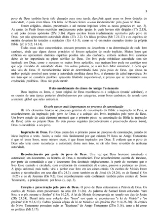 3
povo de Deus também havia sido chamado para essa tarefa: descobrir quais eram os livros dotados de
autoridade, e quais eram falsos. Os livros de Moisés foram aceitos imediatamente pelo povo de Deus.
Foram coligidos, citados, preservados e até mesmo impostos sobre as novas gerações (v. cap. 3).
As cartas de Paulo foram recebidas imediatamente pelas igrejas às quais haviam sido dirigidas (1Ts 2.13),
e até pelos demais apóstolos (2Pe 3.16). Alguns escritos foram imediatamente rejeitados pelo povo de
Deus, por não apresentarem autoridade divina (2Ts 2.2). Os falsos profetas (Mt 7.21-23) e os espíritos de
mentira deveriam ler testados e rejeitados (1Jo 4.1-3), como se vê em muitos exemplos dentro da própria
Bíblia (cf. Jr 5.2; 14.14).
Todas essas cinco características estavam presentes na descoberta e na determinação de cada livro
canônico, ainda que alguns desses princípios só fossem aplicados de modo implícito. Muitos livros que
edificam ou apresentam dinâmica espiritual positiva não são canônicos, embora nenhum livro canônico
deixe de ter importância no plano salvífico de Deus. Um livro pode reivindicar autoridade sem ser
inspirado por Deus, como o mostram os muitos livros apócrifos, mas nenhum livro pode ser canônico sem
que seja revestido de autoridade divina. Em outras palavras, se a um livro faltar autoridade, é certo que
não veio de Deus. O reconhecimento inicial de determinado livro, pelo povo de Deus, que estava na
melhor posição possível para testar a autoridade profética desse livro, é elemento de cabal importância. Se
um livro que se considera profético apresenta falsidade inquestionável, é preciso que se reexaminem suas
credenciais proféticas. Deus não pode mentir.
O desenvolvimento do cânon do Antigo Testamento
Deus inspirou os livros, o povo original de Deus reconheceu-os e coligiu-os (reuniu/ coletânea), e
os crentes de uma época posterior distribuíram-nos por categorias, como livros canônicos, de acordo com
a unidade global que neles entreviam.
Os três passos mais importantes no processo de canonização
Há três elementos básicos no processo genérico de canonização da Bíblia: a inspiração de Deus, o
reconhecimento da inspiração pelo povo de Deus e a coleção dos livros inspirados pelo povo de Deus.
Um breve estudo de cada elemento mostrará que o primeiro passo na canonização da Bíblia (a inspiração
de Deus) cabia ao próprio Deus. Os dois passos seguintes (reconhecimento e preservação desses livros),
Deus os incumbiria a seu povo.
Inspiração de Deus. Foi Deus quem deu o primeiro passo no processo de canonização, quando de
início inspirou o texto. Assim, a razão mais fundamental por que existem 39 livros no Antigo Testamento
é que só esses livros, nesse número exato, é que foram inspirados por Deus. É evidente que o povo de
Deus não teria como reconhecer a autoridade divina num livro, se ele não fosse revestido de nenhuma
autoridade.
Reconhecimento por parte do povo de Deus. Uma vez que Deus houvesse autorizado e
autenticado um documento, os homens de Deus o reconheciam. Esse reconhecimento ocorria de imediato,
por parte da comunidade a que o documento fora destinado originariamente. A partir do momento que o
livro fosse copiado e circulado, com credenciais da comunidade de crentes, passava a pertencer ao cânon.
A igreja universal, mais tarde, viria a aceitar esse livro em seu cânon cristão. Os escritos de Moisés foram
aceitos e reconhecidos em seus dias (Êx 24.3), como também os de Josué (Js 24.26), os de Samuel (1Sm
10.25) e os de Jeremias (Dn 9.2). Esse reconhecimento seria confirmado também pelos crentes do Novo
Testamento, e principalmente por Jesus (v. cap. 3).
Coleção e preservação pelo povo de Deus. O povo de Deus entesourava a Palavra de Deus. Os
escritos de Moisés eram preservados na arca (Dt 31.26). As palavras de Samuel foram colocadas "num
livro, e o pôs perante o Senhor" (1Sm 10.25). A lei de Moisés foi preservada no templo nos dias de Josias
(2Rs 23.24). Daniel tinha uma coleção dos "livros" nos quais se encontravam "a lei de Moisés" e "os
profetas" (Dn 9.2,6,13). Esdras possuía cópias da lei de Moisés e dos profetas (Ne 9,14,26-30). Os crentes
do Novo Testamento possuíam todas as "Escrituras" do Antigo Testamento (2Tm 3.16), tanto a lei como
os profetas (Mt 5.17).
 