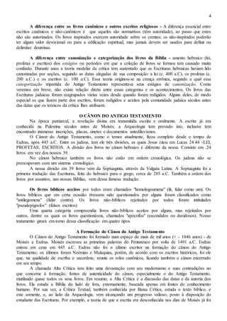 4
A diferença entre os livros canônicos e outros escritos religiosos - A diferença essencial entre
escritos canônicos e não-canônicos é que aqueles são normativos (têm autoridade), ao passo que estes
não são autorizados. Os livros inspirados exercem autoridade sobre os crentes; os não-inspirados poderão
ter algum valor devocional ou para a edificação espiritual, mas jamais devem ser usados para definir ou
delimitar doutrinas.
A diferença entre canonização e categorização dos livros da Bíblia - amento hebraico (lei,
profetas e escritos) dos estágios ou períodos em que a coleção de livros se formou tem causado muita
confusão. Durante anos a teoria modelar da crítica tem sustentado que as Escrituras hebraicas haviam lido
canonizadas por seções, seguindo as datas alegadas de sua composição: a lei (c. 400 a.C), os profetas (c.
200 a.C.) e os escritos (c. 100 a.C). Essa teoria originou-se na crença errônea, segundo a qual essa
categorização tripartida do Antigo Testamento representava seus estágios de canonização. Como
veremos em breve, não existe relação direta entre essas categorias e os acontecimentos. Os livros das
Escrituras judaicas foram reagrupados várias vezes desde quando foram redigidos. Alguns deles, de modo
especial os que fazem parte dos escritos, foram redigidos e aceitos pela comunidade judaica séculos antes
das datas que os teóricos da crítica lhes atribuem.
O CÂNON DO ANTIGO TESTAMENTO
Na época patriarcal, a revelação divina era transmitida escrita e oralmente. A escrita já era
conhecida na Palestina séculos antes de Moisés; a Arqueologia tem provado isto, inclusive tem
encontrado inúmeras inscrições, placas, sinetes e documentos antediluvianos.
O Cânon do Antigo Testamento, como o temos atualmente, ficou completo desde o tempo de
Esdras, após 445 a.C. Entre os judeus, tem ele três divisões, as quais Jesus citou em Lucas 24.44 -LEI,
PROFETAS, ESCRITOS. A divisão dos livros no cânon hebraico é diferente da nossa. Consiste em .24
livros em vez dos nossos 39.
No cânon hebraico também os livros não estão em ordem cronológica. Os judeus não se
preocupavam com um sistema cronológico.
A nossa divisão em 39 livros vem da Septuaginta, através da Vulgata Latina. A Septuaginta foi a
primeira tradução das Escrituras, feita do hebraico para o grego, cerca de 285 a.C. Também a ordem dos
livros por assuntos, nas nossas Bíblias, vem dessa famosa tradução.
Os livros bíblicos aceitos por todos eram chamados "homologoumena" (lit, falar como um). Os
livros bíblicos que em certa ocasião tivessem sido questionados por alguns foram classificados como
"antilegomena" (falar contra). Os livros não-bíblicos rejeitados por todos foram intitulados
"pseudepígrafos" (falsos escritos).
Uma quarta categoria compreendia livros não-bíblicos aceitos por alguns, mas rejeitados por
outros, dentre os quais os livros questionáveis, chamados "apócrifos" (escondidos ou duvidosos). Nosso
tratamento girará em torno dessa classificação em quatro tipos.
A Formação do Cânon do Antigo Testamento
O Cânon do Antigo Testamento foi formado num espaço de mais de mil anos (+ - 1046 anos) - de
Moisés a Esdras. Moisés escreveu as primeiras palavras do Pentateuco por volta de 1491 a.C. Esdras
entrou em cena em 445 a.C. Esdras não foi o último escritor na formação do cânon do Antigo
Testamento; os últimos foram Neemias e Malaquias, porém, de acordo com os escritos históricos, foi ele
que, na qualidade de escriba e sacerdote, reuniu os rolos canônicos, ficando também o cânon encerrado
em seu tempo.
A chamada Alta Crítica tem feito uma devastação com seu modernismo e suas contradições no
que concerne à formação, fontes de autenticidade do cânon, especialmente o do Antigo Testamento,
mutilando quase todos os seus livros. Em resumo, a Alta Crítica é a discussão das datas e da autoria dos
livros. Ela estuda a Bíblia do lado de fora, externamente, baseada apenas em fontes do conhecimento
humano. Por sua vez, a Crítica Textual, também conhecida por Baixa Crítica, estuda o texto bíblico, e
este somente, e, ao lado da Arqueologia, vem alcançando um progresso valioso, posto à disposição do
estudante das Escrituras. Por exemplo, a teoria de que a escrita era desconhecida nos dias de Moisés já foi
 