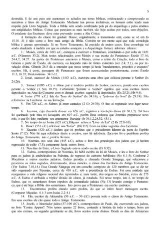 5
destruída. E de ano para ano aumentam os achados nas terras bíblicas, evidenciando e comprovando as
narrativas e fatos do Antigo Testamento. Mediante tais provas irrefutáveis, os homens estão tendo mais
respeito pelo Livro Sagrado. Toda a Bíblia vem sendo confirmada pela pá do arqueólogo e pelos eruditos
em antigüidades bíblicas. Coisas que pareciam as mais incríveis são hoje aceitas por todos, sem objeções.
O estudante das Escrituras deve estar prevenido contra a Alta Crítica.
A formação do cânon foi gradual. Houve, originalmente, a transmissão oral, como se vê em Jó
15.18. Jó é tido como o livro mais antigo da Bíblia. Convém ter em mente aqui que toda cronologia
bíblica é apenas aproximada. Já no Novo Testamento, há precisão de muitos casos. Essa cronologia vai
sendo atualizada à medida em que os estudos avançam e a Arqueologia fornece informes oficiais:
1. Moisés, cerca de 1491 a.C, começou a escrever o Pentateuco, concluindo-o por volta de 1451
a.C. (Números 33.2). Mais textos relacionados com Moisés e sua escrita do Pentateuco: Êxodo 17.14;
24.4,7; 34.27. As partes do Pentateuco anteriores a Moisés, como o relato da Criação, todo o livro de
Gênesis e parte de Êxodo, ele escreveu, ou lançando mão de fontes existentes (ver 2.4; 5.1), ou por re-
velação divina. Gênesis 26.5 dá a entender que nesse tempo já havia "mandamentos, preceitos e estatutos"
escritos. Há, é certo, passagens do Pentateuco que foram acrescentadas posteriormente, como: Êxodo
11.3; 16.35; Deuteronômio 34.1-12.
2. Josué, sucessor de Moisés (1443 a.C), escreveu uma obra que colocou perante o Senhor (Js
24.26).
3. Samuel (1095 a.C), o último juiz e também profeta do Senhor, escreveu, pondo seus escritos
perante o Senhor (1 Sm 10.25). Certamente "perante o Senhor" significa que seus escritos foram
depositados na Arca do Concerto com os demais escritos sagrados lá depositados (Êx 25.21; Hb 9.4).
4. Isaías (770 a.C.) fala do "livro do Senhor" (Is 34.16), e "palavras do livro" (Is 29.18). São
referências às Escrituras na sua formação.
5. Em 726 a.C, os Salmos já eram cantados (2 Cr 29.30). O fato aí registrado teve lugar nesse
tempo.
6. Jeremias, cuja chamada deu-se em 626 a.C, registrou a revelação divina (Jr 30.1,2). Tal livro
foi queimado pelo mau rei Jeoaquim, em 607 a.C, porém Deus ordenou que Jeremias preparasse novo
rolo, o que foi feito mediante seu amanuense Baruque (Jr 36.1,2,28,32; 45.1).
7. No tempo do rei Josias (621 a.C), Hilquias achou o "Livro da Lei" (2 Rs 22.8-10).
8. Daniel (553 a.C.) refere-se aos "livros" (Dn 9.2). Eram os rolos sagrados das Escrituras.
9. Zacarias (520 a.C.) declara que os profetas que o precederam falaram da parte do Espírito
Santo (7.12). Não há aqui referência direta a escritos, mas há inferência. Zacarias foi o penúltimo profeta
do Antigo Testamento, isto é, profeta literário.
10. Neemias, nos seus dias (445 a.C), achou o livro das genealogias dos judeus que já haviam
regressado do exílio (7.5); certamente havia outros livros.
11. Nos dias de Ester, o Livro Sagrado estava sendo escrito (Et 9.32).
12. Esdras, contemporâneo de Neemias, foi hábil escriba da lei de Moisés, e leu o livro do Senhor
para os judeus já estabelecidos na Palestina, de regresso do cativeiro babilônico (Ne 8.1-5). Conforme 2
Macabeus e outros escritos judaicos, Esdras presidiu a chamada Grande Sinagoga, que selecionou e
preservou os rolos sagrados, determinando, dessa maneira, o cânon das Escrituras do Antigo Testamento.
(Ver Esdras 7.10,14.) Essa Grande Sinagoga era um conselho composto de 120 membros que se diz ter
sido organizado por Neemias, cerca de 410 a.C, sob a presidência de Esdras. Foi essa entidade que
reorganizou a vida religiosa nacional dos repatriados e, mais tarde, deu origem ao Sinédrio, cerca de 275
a.C. A Esdras é atribuída a tríplice divisão do cânon, já estudada. Foi nesse tempo, isto é, no tempo de
Esdras, que os samaritanos foram expulsos da comunidade judaica (Ne 13) levando consigo o Pentateu-
co, que é até hoje a Bíblia dos samaritanos. Isto prova que o Pentateuco era escrito canônico.
13. Encontramos profeta citando outro profeta, do que se infere haver mensagem escrita.
(Comparar Miquéias 4.1-3 com Isaías 2.2-4.)
14. Filo, escritor de Alexandria (30 a.C. - 50 d.C) possuía todo o cânon do Antigo Testamento.
Em seus escritos ele cita quase todo o Antigo Testamento.
15. Josefo, o historiador judeu (37-100 d.C), contemporâneo de Paulo, diz, escrevendo aos judeus,
no livro "Contra Appion": "Nós temos apenas 22 livros, contando a história de todo o tempo; livros em
que nós cremos, ou segundo geralmente se diz, livros aceitos como divinos. Desde os dias de Artaxerxes
 