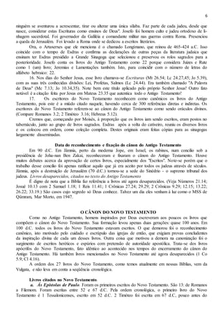 6
ninguém se aventurou a acrescentar, tirar ou alterar uma única sílaba. Faz parte de cada judeu, desde que
nasce, considerar estas Escrituras como ensinos de Deus". Josefo foi homem culto e judeu ortodoxo de li-
nhagem sacerdotal. Foi governador da Galiléia e comandante militar nas guerras contra Roma. Presenciou
a queda de Jerusalém. Foi levado a Roma onde se dedicou a escritos literários.
Ora, o Artaxerxes que ele menciona é o chamado Longímano, que reinou de 465-424 a.C. Isso
coincide com o tempo de Esdras e confirma as declarações de outras peças da literatura judaica que
ensinam ter Esdras presidido a Grande Sinagoga que selecionou e preservou os rolos sagrados para a
posterioridade. Josefo conta os livros do Antigo Testamento como 22 porque considera Juizes e Rute
como 1 (um) livro; Jeremias e Lamentações também. Isto, para coincidir com o número de letras do
alfabeto hebraico: 22.
16. Nos dias do Senhor Jesus, esse livro chamava-se Escrituras (Mt 26.54; Lc 24.27,45; Jo 5.39),
com as suas três conhecidas divisões: Lei, Profetas, Salmos (Lc 24.44). Era também chamado "A Palavra
de Deus" (Mc 7.13; Jo 10.34,35). Note bem este título aplicado pelo próprio Senhor Jesus! Outro fato
notável é a citação feita por Jesus em Mateus 23.35 que autentica todo o Antigo Testamento!
17. Os escritores do Novo Testamento reconhecem como canônicos os livros do Antigo
Testamento, pois este é a miúdo citado naquele, havendo cerca de 300 referências diretas e indiretas. Os
escritores do Novo Testamento referem-se ao cânon do Antigo Testamento como sendo oráculos divinos.
(Compare Romanos 3.2; 2 Timóteo 3.16; Hebreus 5.12).
Cremos que, começando por Moisés, à proporção que os livros iam sendo escritos, eram postos no
tabernáculo, junto ao grupo de livros sagrados. Esdras após a volta do cativeiro, reuniu os diversos livros
e os colocou em ordem, como coleção completa. Destes originais eram feitas cópias para as sinagogas
largamente disseminadas.
Data do reconhecimento e fixação do cânon do Antigo Testamento
Em 90 d.C. Em Jâmnia, perto da moderna Jope, em Israel, os rabinos, num concilio sob a
presidência de Joha-nan Ben Zakai, reconheceram e fixaram o cânon do Antigo Testamento. Houve
muitos debates acerca da aprovação de certos livros, especialmente dos "Escritos". Note-se porém que o
trabalho desse concilio foi apenas ratificar aquilo que já era aceito por todos os judeus através de séculos.
Jâmnia, após a destruição de Jerusalém (70 d.C.) tornou-se a sede do Sinédrio - o supremo tribunal dos
judeus. Livros desaparecidos, citados no texto do Antigo Testamento
É digno de nota que a Bíblia faz referência a livros até agora desaparecidos. (Veja Números 21.14;
Josué 10.13 com 2 Samuel 1.18; 1 Reis 11.41; 1 Crônicas 27.24; 29.29; 2 Crônicas 9.29; 12.15; 13.22;
26.22; 33.19.) São casos cujo segredo só Deus conhece. Talvez um dia eles venham à luz como o MSS de
Qümram, Mar Morto, em 1947.
O CÂNON DO NOVO TESTAMENTO
Como no Antigo Testamento, homens inspirados por Deus escreveram aos poucos os livros que
compõem o cânon do Novo Testamento. Sua formação levou apenas duas gerações: quase 100 anos. Em
100 d.C. todos os livros do Novo Testamento estavam escritos. O que demorou foi o reconhecimento
canônico, isto motivado pelo cuidado e escrúpulo das igrejas de então, que exigiam provas concludentes
da inspiração divina de cada um desses livros. Outra coisa que motivou a demora na canonização foi o
surgimento de escritos heréticos e espúrios com pretensão de autoridade apostólica. Trata-se dos livros
apócrifos do Novo Testamento, fato idêntico ao acontecido nos tempos do encerramento do cânon do
Antigo Testamento. Há também livros mencionados no Novo Testamento até agora desaparecidos (1 Co
5.9; Cl 4.16).
A ordem dos 27 livros do Novo Testamento, como temos atualmente em nossas Bíblias, vem da
Vulgata, e não leva em conta a seqüência cronológica.
Livros citados no Novo Testamento.
a. Ás Epístolas de Paulo. Foram os primeiros escritos do Novo Testamento. São 13: de Romanos
a Filemom. Foram escritas entre 52 e 67 d.C. Pela ordem cronológica, o primeiro livro do Novo
Testamento é 1 Tessalonicenses, escrito em 52 d.C. 2 Timóteo foi escrita em 67 d.C, pouco antes do
 