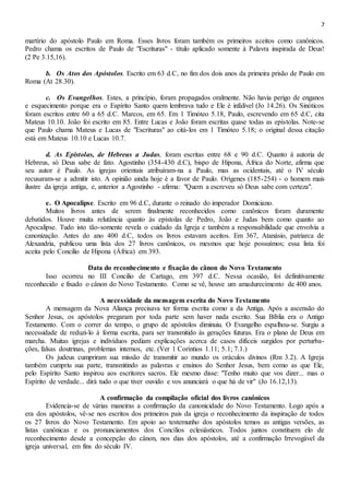 7
martírio do apóstolo Paulo em Roma. Esses livros foram também os primeiros aceitos como canônicos.
Pedro chama os escritos de Paulo de "Escrituras" - título aplicado somente à Palavra inspirada de Deus!
(2 Pe 3.15,16).
b. Os Atos dos Apóstolos. Escrito em 63 d.C, no fim dos dois anos da primeira prisão de Paulo em
Roma (At 28.30).
c. Os Evangelhos. Estes, a princípio, foram propagados oralmente. Não havia perigo de enganos
e esquecimento porque era o Espírito Santo quem lembrava tudo e Ele é infalível (Jo 14.26). Os Sinóticos
foram escritos entre 60 a 65 d.C. Marcos, em 65. Em 1 Timóteo 5.18, Paulo, escrevendo em 65 d.C, cita
Mateus 10.10. João foi escrito em 85. Entre Lucas e João foram escritas quase todas as epístolas. Note-se
que Paulo chama Mateus e Lucas de "Escrituras" ao citá-los em 1 Timóteo 5.18; o original dessa citação
está em Mateus 10.10 e Lucas 10.7.
d. As Epístolas, de Hebreus a Judas, foram escritas entre 68 e 90 d.C. Quanto à autoria de
Hebreus, só Deus sabe de fato. Agostinho (354-430 d.C), bispo de Hipona, África do Norte, afirma que
seu autor é Paulo. As igrejas orientais atribuíram-na a Paulo, mas as ocidentais, até o IV século
recusaram-se a admitir isto. A opinião ainda hoje é a favor de Paulo. Orígenes (185-254) - o homem mais
ilustre da igreja antiga, e, anterior a Agostinho - afirma: "Quem a escreveu só Deus sabe com certeza".
e. O Apocalipse. Escrito em 96 d.C, durante o reinado do imperador Domiciano.
Muitos livros antes de serem finalmente reconhecidos como canônicos foram duramente
debatidos. Houve muita relutância quanto às epístolas de Pedro, João e Judas bem como quanto ao
Apocalipse. Tudo isto tão-somente revela o cuidado da Igreja e também a responsabilidade que envolvia a
canonização. Antes do ano 400 d.C, todos os livros estavam aceitos. Em 367, Atanásio, patriarca de
Alexandria, publicou uma lista dos 27 livros canônicos, os mesmos que hoje possuímos; essa lista foi
aceita pelo Concilio de Hipona (África) em 393.
Data do reconhecimento e fixação do cânon do Novo Testamento
Isso ocorreu no III Concilio de Cartago, em 397 d.C. Nessa ocasião, foi definitivamente
reconhecido e fixado o cânon do Novo Testamento. Como se vê, houve um amadurecimento de 400 anos.
A necessidade da mensagem escrita do Novo Testamento
A mensagem da Nova Aliança precisava ter forma escrita como a da Antiga. Após a ascensão do
Senhor Jesus, os apóstolos pregaram por toda parte sem haver nada escrito. Sua Bíblia era o Antigo
Testamento. Com o correr do tempo, o grupo de apóstolos diminuiu. O Evangelho espalhou-se. Surgiu a
necessidade de reduzi-lo à forma escrita, para ser transmitido às gerações futuras. Era o plano de Deus em
marcha. Muitas igrejas e indivíduos pediam explicações acerca de casos difíceis surgidos por perturba-
ções, falsas doutrinas, problemas internos, etc. (Ver 1 Coríntios 1.11; 5.1; 7.1.)
Os judeus cumpriram sua missão de transmitir ao mundo os oráculos divinos (Rm 3.2). A Igreja
também cumpriu sua parte, transmitindo as palavras e ensinos do Senhor Jesus, bem como as que Ele,
pelo Espírito Santo inspirou aos escritores sacros. Ele mesmo disse: "Tenho muito que vos dizer... mas o
Espírito de verdade... dirá tudo o que tiver ouvido e vos anunciará o que há de vir" (Jo 16.12,13).
A confirmação da compilação oficial dos livros canônicos
Evidencia-se de várias maneiras a confirmação da canonicidade do Novo Testamento. Logo após a
era dos apóstolos, vê-se nos escritos dos primeiros pais da igreja o reconhecimento da inspiração de todos
os 27 livros do Novo Testamento. Em apoio ao testemunho dos apóstolos temos as antigas versões, as
listas canônicas e os pronunciamentos dos Concílios eclesiásticos. Todos juntos constituem elo de
reconhecimento desde a concepção do cânon, nos dias dos apóstolos, até a confirmação Irrevogável da
igreja universal, em fins do século IV.
 