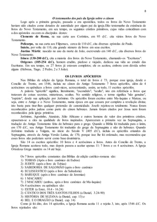 8
O testemunho dos pais da Igreja sobre o cânon
Logo após a primeira geração, passada a era apostólica, todos os livros do Novo Testamento
haviam sido citados como dotados de autoridade por algum pai da igreja.Dão testemunho da existência de
livros do Novo Testamento, em seu tempo, os seguintes cristãos primitivos, cujas vidas coincidiram com
a dos apóstolos ou com os discípulos destes:
Clemente de Roma, na sua carta aos Coríntios, em 95 d.C. cita vários livros do Novo
Testamento.
Policarpo, na sua carta aos Filipenses, cerca de 110 d.C, cita diversas epístolas de Paulo.
Inácio, por volta de 110, cita grande número de livros em seus escritos.
Justino Mártir, nascido no ano da morte de João, escrevendo em 140 d.C, cita diversos livros do
Novo Testamento.
Irineu (130-200 d.C), cita a maioria dos livros do Novo Testamento, chamando-os "Escrituras".
Orígenes (185-254 d.C), homem erudito, piedoso e viajado, dedicou sua vida ao estudo das
Escrituras. Em seu tempo, os 27 livros já estavam completos; ele os aceitou, embora com dúvida sobre
alguns (Hebreus, Tiago, 2 Pedro, 2 e 3 João).
OS LIVROS APÓCRIFOS
Nas Bíblias de edição da Igreja Romana, o total de livros é 73, porque essa igreja, desde o
Concilio de Trento, em 1546, incluiu no cânon do Antigo Testamento 7 livros apócrifos, além de 4
acréscimos ou apêndices a livros canô-nicos, acrescentando, assim, ao todo, 11 escritos apócrifos.
A palavra "apócrifo" significa, literalmente, "escondido", "oculto", isto em referência a livros que
tratavam de coisas secretas, misteriosas, ocultas. No sentido religioso, o termo significa "não genuíno",
"espúrio", desde sua aplicação por Jerônimo. Os apócrifos foram escritos entre Ma-laquias e Mateus, ou
seja, entre o Antigo e o Novo Testamento, numa época em que cessara por completo a revelação divina;
isto basta para tirar-lhes qualquer pretensão de canonicidade. Josefo rejeitou-os totalmente. Nunca foram
reconhecidos pelos judeus como parte do cânon hebraico. Jamais foram citados por Jesus nem foram
reconhecidos pela igreja primitiva.
Jerônimo, Agostinho, Atanásio, Júlio Africano e outros homens de valor dos primitivos cristãos,
opuseram-se a eles na qualidade de livros inspirados. Apareceram a primeira vez na Septuaginta, a
tradução do Antigo Testamento feita do hebraico para o grego. Quando a Bíblia foi traduzida para o latim,
em 170 d.C, seu Antigo Testamento foi traduzido do grego da Septuaginta e não do hebraico. Quando
Jerônimo traduziu a Vulgata, no início do Século V (405 d.C), incluiu os apócrifos oriundos da
Septuaginta, através da Antiga Versão Latina, de 170, porque isso lhe foi ordenado, mas recomendou que
esses livros não poderiam servir como base doutrinária.
São 14 os escritos apócrifos: 10 livros e 4 acréscimos a livros. Antes do Concilio de Trento, a
Igreja Romana aceitava todo, mas depois passou a aceitar apenas 11: 7 livros e os 4 acréscimos. A Igreja
Ortodoxa Grega mantém os 14 até hoje.
Os 7 livros apócrifos constantes das Bíblias de edição católico-romana são:
1) TOBIAS (Após o livro canônico de Esdras)
2) JUDITE (após o livro de Tobias)
3) SABEDORIA DE SALOMÃO (após o livro canônico
4) ECLESIÁSTICO (após o livro de Sabedoria)
5) BARUQUE (após o livro canônico de Jeremias)
6) 1 MACABEU
7) 2 MACABEU (ambos, após o livro canônico de Ma-laquias)
Os 4 acréscimos ou apêndices são:
1) ESTER (a Ester, 10.4 - 16.24)
2) CÂNTICO DOS TRÊS SANTOS FILHOS (a Daniel, 3.24-90)
3) HISTÓRIA DE SUZANA (a Daniel, cap. 13) e
4) BEL E O DRAGÃO (a Daniel, cap. 14)
Como já foi dito, dos 14 apócrifos, a Igreja Romana aceita 11 e rejeita 3, isto, após 1546 d.C. Os
livros rejeitados são:
 