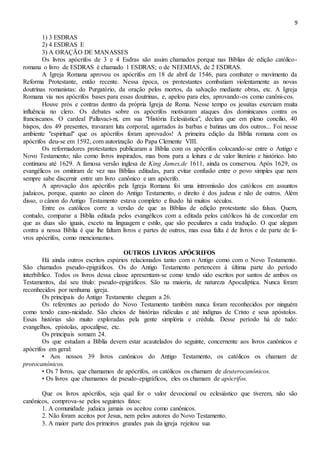 9
1) 3 ESDRAS
2) 4 ESDRAS E
3) A ORAÇÃO DE MANASSES
Os livros apócrifos de 3 e 4 Esdras são assim chamados porque nas Bíblias de edição católico-
romana o livro de ESDRAS é chamado 1 ESDRAS; o de NEEMIAS, de 2 ESDRAS.
A Igreja Romana aprovou os apócrifos em 18 de abril de 1546, para combater o movimento da
Reforma Protestante, então recente. Nessa época, os protestantes combatiam violentamente as novas
doutrinas romanistas: do Purgatório, da oração pelos mortos, da salvação mediante obras, etc. A Igreja
Romana via nos apócrifos bases para essas doutrinas, e, apelou para eles, aprovando-os como canôni-cos.
Houve prós e contras dentro da própria Igreja de Roma. Nesse tempo os jesuítas exerciam muita
influência no clero. Os debates sobre os apócrifos motivaram ataques dos dominicanos contra os
franciscanos. O cardeal Pallavaci-ni, em sua "História Eclesiástica", declara que em pleno concilio, 40
bispos, dos 49 presentes, travaram luta corporal, agarrados às barbas e batinas uns dos outros... Foi nesse
ambiente "espiritual" que os apócrifos foram aprovados! A primeira edição da Bíblia romana com os
apócrifos deu-se em 1592, com autorização do Papa Clemente VIII.
Os reformadores protestantes publicaram a Bíblia com os apócrifos colocando-se entre o Antigo e
Novo Testamento; não como livros inspirados, mas bons para a leitura e de valor literário e histórico. Isto
continuou até 1629. A famosa versão inglesa de King James,de 1611, ainda os conservou. Após 1629, os
evangélicos os omitiram de vez nas Bíblias editadas, para evitar confusão entre o povo simples que nem
sempre sabe discernir entre um livro canônico e um apócrifo.
A aprovação dos apócrifos pela Igreja Romana foi uma intromissão dos católicos em assuntos
judaicos, porque, quanto ao cânon do Antigo Testamento, o direito é dos judeus e não de outros. Além
disso, o cânon do Antigo Testamento estava completo e fixado há muitos séculos.
Entre os católicos corre a versão de que as Bíblias de edição protestante são falsas. Quem,
contudo, comparar a Bíblia editada pelos evangélicos com a editada pelos católicos há de concordar em
que as duas são iguais, exceto na linguagem e estilo, que são peculiares a cada tradução. O que alegam
contra a nossa Bíblia é que lhe faltam livros e partes de outros, mas essa falta é de livros e de parte de li-
vros apócrifos, como mencionamos.
OUTROS LIVROS APÓCRIFOS
Há ainda outros escritos espúrios relacionados tanto com o Antigo como com o Novo Testamento.
São chamados pseudo-epigráficos. Os do Antigo Testamento pertencem à última parte do período
interbíblico. Todos os livros dessa classe apresentam-se como tendo sido escritos por santos de ambos os
Testamentos, daí seu título: pseudo-epigráficos. São na maioria, de natureza Apocalíptica. Nunca foram
reconhecidos por nenhuma igreja.
Os principais do Antigo Testamento chegam a 26.
Os referentes ao período do Novo Testamento também nunca foram reconhecidos por ninguém
como tendo cano-nicidade. São cheios de histórias ridículas e até indignas de Cristo e seus apóstolos.
Essas histórias são muito exploradas pela gente simplória e crédula. Desse período há de tudo:
evangelhos, epístolas, apocalipse, etc.
Os principais somam 24.
Os que estudam a Bíblia devem estar acautelados do seguinte, concernente aos livros canônicos e
apócrifos em geral:
• Aos nossos 39 livros canônicos do Antigo Testamento, os católicos os chamam de
protocanônicos.
• Os 7 livros, que chamamos de apócrifos, os católicos os chamam de deuterocanônicos.
• Os livros que chamamos de pseudo-epigráficos, eles os chamam de apócrifos.
Que os livros apócrifos, seja qual for o valor devocional ou eclesiástico que tiverem, não são
canônicos, comprova-se pelos seguintes fatos:
1. A comunidade judaica jamais os aceitou como canônicos.
2. Não foram aceitos por Jesus, nem pelos autores do Novo Testamento.
3. A maior parte dos primeiros grandes pais da igreja rejeitou sua
 