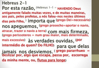 Hebreus 2-1
​Por esta razão, (Hebreus 1-1 = HAVENDO Deus
antigamente falado muitas vezes, e de muitas maneiras,
aos pais, pelos profetas, a nós falou-nos nestes últimos
dias pelo Filho, ) importa que (grego Dei=necessário)
nos apeguemos, (grego prosecho=aportar o navio,
atracar, trazer o navio a terra) com mais firmeza,
(grego perissoteros = num grau maior, mais determinado,
mais excessivo) às verdades ouvidas, (por
intermédio de quem? Do FILHO) para que delas
jamais nos desviemos. ( grego pararrhueo =
deslizar por, algo que escapa, passa por, escorrega
da minha mente, ou, flutua para longe)
 