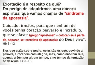 Exortação é a respeito de quê?
Do perigo de adquirirmos uma doença
espiritual que vamos chamar de “síndrome
da apostasia”.
Cuidado, irmãos, para que nenhum de
vocês tenha coração perverso e incrédulo,
que se afaste (grego “apostenai” – colocar-se à parte
de, separar-se; correlata de apostasia) do Deus vivo”.
Hb 3-12
E os que estão sobre pedra, estes são os que, ouvindo a
palavra, a recebem com alegria, mas, como não têm raiz,
apenas crêem por algum tempo, e no tempo da tentação
se desviam; Lc 8-13
 