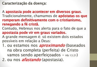 Caracterização da doença:
A apostasia pode acontecer em diversos graus.
Tradicionalmente, chamamos de apóstatas os que
romperam definitivamente com o cristianismo,
renegando a fé cristã.
Contudo, Hebreus nos alerta para o fato de que a
apostasia pode vir em graus variados.
A grande mensagem é: só existem dois estados
possíveis em relação a Deus:
1. ou estamos nos aproximando (baseados
na obra completa (perfeita) de Cristo
vamos sendo aperfeiçoados – Hb 13:21)
2. ou nos afastando (apostasia).
 