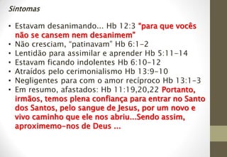 Sintomas
• Estavam desanimando... Hb 12:3 “para que vocês
não se cansem nem desanimem”
• Não cresciam, “patinavam” Hb 6:1-2
• Lentidão para assimilar e aprender Hb 5:11-14
• Estavam ficando indolentes Hb 6:10-12
• Atraídos pelo cerimonialismo Hb 13:9-10
• Negligentes para com o amor recíproco Hb 13:1-3
• Em resumo, afastados: Hb 11:19,20,22 Portanto,
irmãos, temos plena confiança para entrar no Santo
dos Santos, pelo sangue de Jesus, por um novo e
vivo caminho que ele nos abriu...Sendo assim,
aproximemo-nos de Deus ...
 
