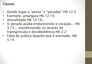 Causas
• Dando lugar a “pesos” e “pecados” Hb 12:2
• Exemplo: amargura Hb 12:15;
• imoralidade Hb 12:16...
• O pecado acaba endurecendo o coração... Hb
3:13... manifestando-se através de
transgressão e desobediência Hb 2:2
• Falta de prática daquilo que é ensinado. Hb
5:14
 