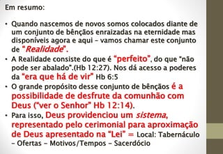 Em resumo:
• Quando nascemos de novos somos colocados diante de
um conjunto de bênçãos enraizadas na eternidade mas
disponíveis agora e aqui – vamos chamar este conjunto
de “Realidade”.
• A Realidade consiste do que é “perfeito”, do que “não
pode ser abalado”.(Hb 12:27). Nos dá acesso a poderes
da “era que há de vir” Hb 6:5
• O grande propósito desse conjunto de bênçãos é a
possibilidade de desfrute da comunhão com
Deus (“ver o Senhor” Hb 12:14).
• Para isso, Deus providenciou um sistema,
representado pelo cerimonial para aproximação
de Deus apresentado na “Lei” = Local: Tabernáculo
– Ofertas - Motivos/Tempos - Sacerdócio
 