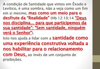 A condição de Santidade que vimos em Êxodo e
Levítico, é uma sombra, não a veja como um fim
em si mesmo, mas como um meio para o
desfrute da “Realidade” (Hb 12:10;14 “Deus
nos disciplina... para que participemos da
sua santidade”; “Sem santidade, ninguém
verá o Senhor”).
Isto nos ajuda a lidar com a santidade como
uma experiência construtiva voltada a
nos habilitar para o relacionamento
com Deus, ao invés de um conjunto de
proibições.
 