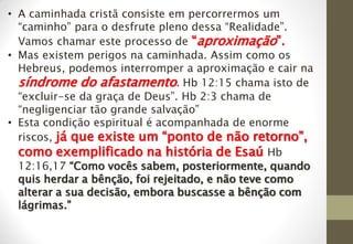 • A caminhada cristã consiste em percorrermos um
“caminho” para o desfrute pleno dessa “Realidade”.
Vamos chamar este processo de “aproximação”.
• Mas existem perigos na caminhada. Assim como os
Hebreus, podemos interromper a aproximação e cair na
síndrome do afastamento. Hb 12:15 chama isto de
“excluir-se da graça de Deus”. Hb 2:3 chama de
“negligenciar tão grande salvação”
• Esta condição espiritual é acompanhada de enorme
riscos, já que existe um “ponto de não retorno”,
como exemplificado na história de Esaú Hb
12:16,17 “Como vocês sabem, posteriormente, quando
quis herdar a bênção, foi rejeitado, e não teve como
alterar a sua decisão, embora buscasse a bênção com
lágrimas.”
 