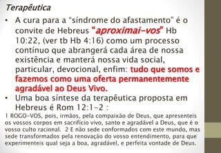 Terapêutica
• A cura para a “síndrome do afastamento” é o
convite de Hebreus “aproximai-vos” Hb
10:22, (ver tb Hb 4:16) como um processo
contínuo que abrangerá cada área de nossa
existência e manterá nossa vida social,
particular, devocional, enfim: tudo que somos e
fazemos como uma oferta permanentemente
agradável ao Deus Vivo.
• Uma boa síntese da terapêutica proposta em
Hebreus é Rom 12:1-2 :
1 ROGO-VOS, pois, irmãos, pela compaixão de Deus, que apresenteis
os vossos corpos em sacrifício vivo, santo e agradável a Deus, que é o
vosso culto racional. 2 E não sede conformados com este mundo, mas
sede transformados pela renovação do vosso entendimento, para que
experimenteis qual seja a boa, agradável, e perfeita vontade de Deus.
 