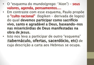• O “esquema do mundo(grego: “Aion”) – seus
valores, agenda, pensamentos....
• Em contraste com esse esquema, Paulo propõe
o “culto racional” ((logiken – derivada de logos)
do qual devemos participar como sacrifício
vivo, santo e agradável a Deus, baseando-nos
nas misericórdias de Deus manifestadas na
obra de Jesus.
• Isto nos leva a participar de outro “esquema”
(tabernáculo, ofertas, sacerdócio, etc) de
cuja descrição a carta aos Hebreus se ocupa.
 