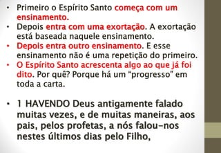• Primeiro o Espírito Santo começa com um
ensinamento.
• Depois entra com uma exortação. A exortação
está baseada naquele ensinamento.
• Depois entra outro ensinamento. E esse
ensinamento não é uma repetição do primeiro.
• O Espírito Santo acrescenta algo ao que já foi
dito. Por quê? Porque há um “progresso” em
toda a carta.
• 1 HAVENDO Deus antigamente falado
muitas vezes, e de muitas maneiras, aos
pais, pelos profetas, a nós falou-nos
nestes últimos dias pelo Filho,
 