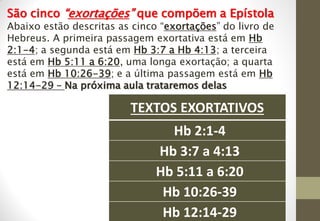 TEXTOS EXORTATIVOS
Hb 2:1-4
Hb 3:7 a 4:13
Hb 5:11 a 6:20
Hb 10:26-39
Hb 12:14-29
São cinco “exortações” que compõem a Epístola
Abaixo estão descritas as cinco “exortações” do livro de
Hebreus. A primeira passagem exortativa está em Hb
2:1-4; a segunda está em Hb 3:7 a Hb 4:13; a terceira
está em Hb 5:11 a 6:20, uma longa exortação; a quarta
está em Hb 10:26-39; e a última passagem está em Hb
12:14-29 – Na próxima aula trataremos delas
 