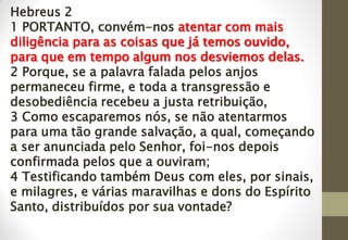 Hebreus 2
1 PORTANTO, convém-nos atentar com mais
diligência para as coisas que já temos ouvido,
para que em tempo algum nos desviemos delas.
2 Porque, se a palavra falada pelos anjos
permaneceu firme, e toda a transgressão e
desobediência recebeu a justa retribuição,
3 Como escaparemos nós, se não atentarmos
para uma tão grande salvação, a qual, começando
a ser anunciada pelo Senhor, foi-nos depois
confirmada pelos que a ouviram;
4 Testificando também Deus com eles, por sinais,
e milagres, e várias maravilhas e dons do Espírito
Santo, distribuídos por sua vontade?
 